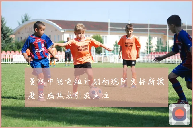 曼联中场重组计划初现阿莫林新援磨合成焦点引发关注