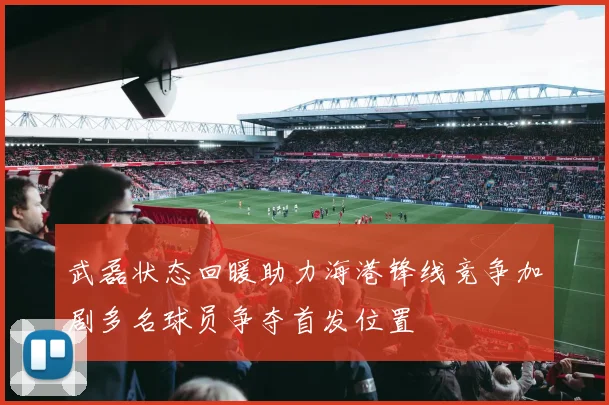 武磊状态回暖助力海港锋线竞争加剧多名球员争夺首发位置
