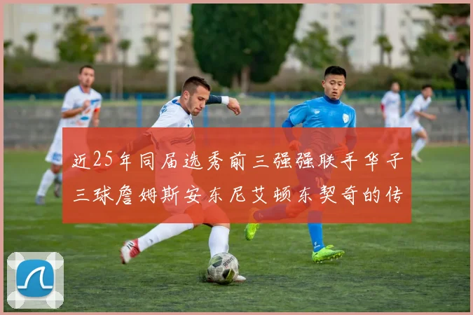 近25年同届选秀前三强强联手华子三球詹姆斯安东尼艾顿东契奇的传奇故事