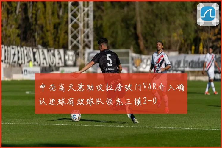 申花高天意助攻拉唐破门VAR介入确认进球有效球队领先三镇2-0