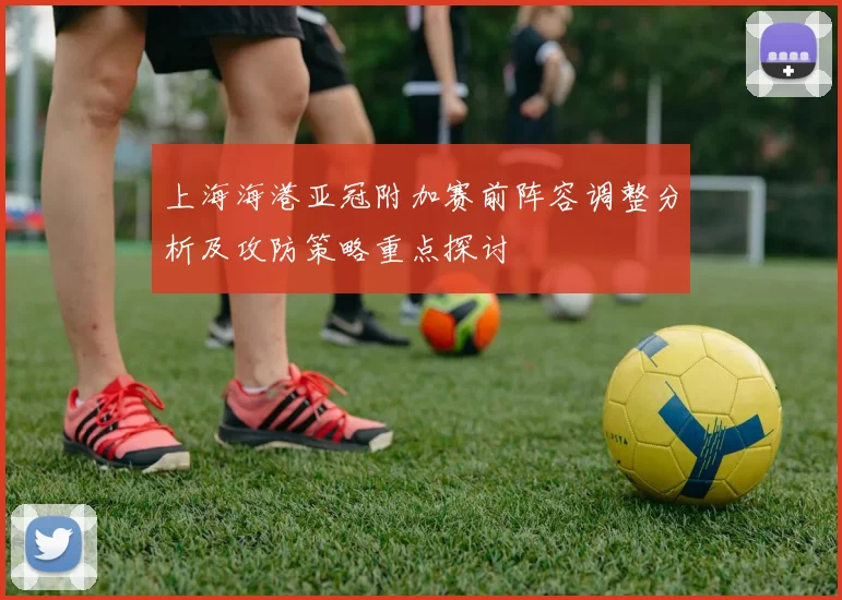 上海海港亚冠附加赛前阵容调整分析及攻防策略重点探讨