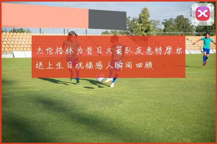 杰伦格林为昔日火箭队友惠特摩尔送上生日祝福感人瞬间回顾
