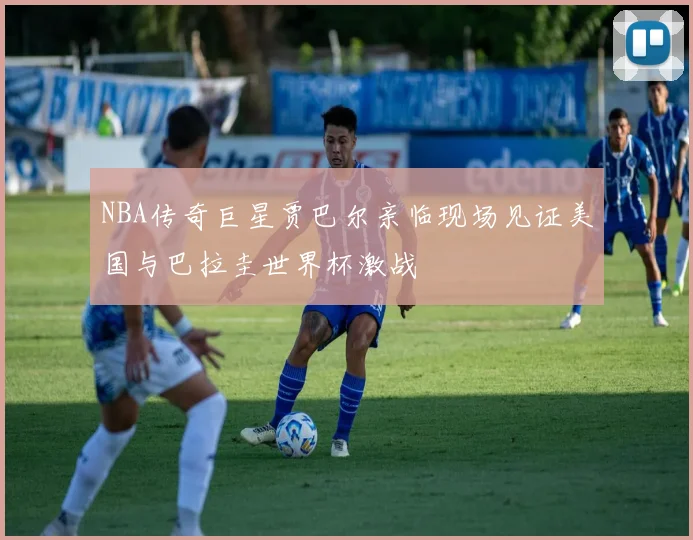 NBA传奇巨星贾巴尔亲临现场见证美国与巴拉圭世界杯激战