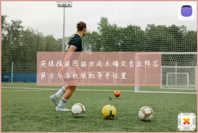 英媒报道图赫尔尚未确定首发阵容萨卡与马杜埃凯争夺位置