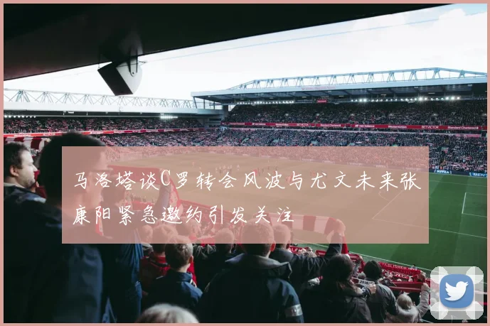 马洛塔谈C罗转会风波与尤文未来张康阳紧急邀约引发关注
