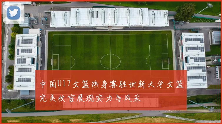 中国U17女篮热身赛胜世新大学女篮完美收官展现实力与风采