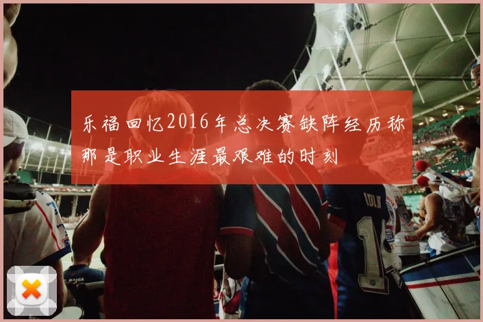 乐福回忆2016年总决赛缺阵经历称那是职业生涯最艰难的时刻
