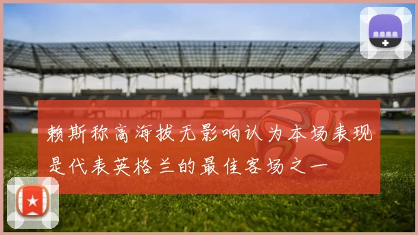 赖斯称高海拔无影响认为本场表现是代表英格兰的最佳客场之一