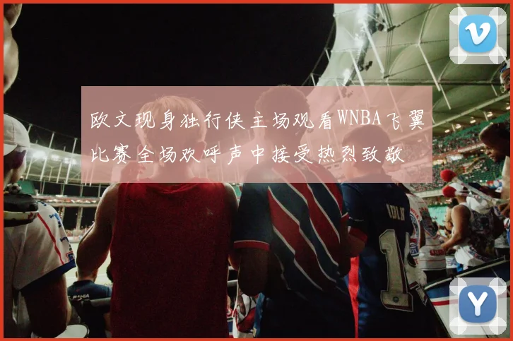 欧文现身独行侠主场观看WNBA飞翼比赛全场欢呼声中接受热烈致敬
