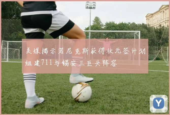 美媒揭示若尼克斯获得状元签计划组建711与锡安三巨头阵容
