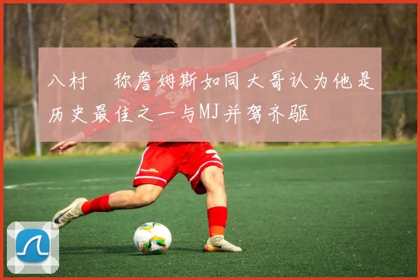 八村塁称詹姆斯如同大哥认为他是历史最佳之一与MJ并驾齐驱