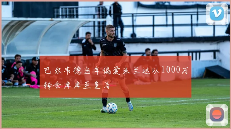 巴尔韦德当年偏爱米兰达以1000万转会库库至皇马