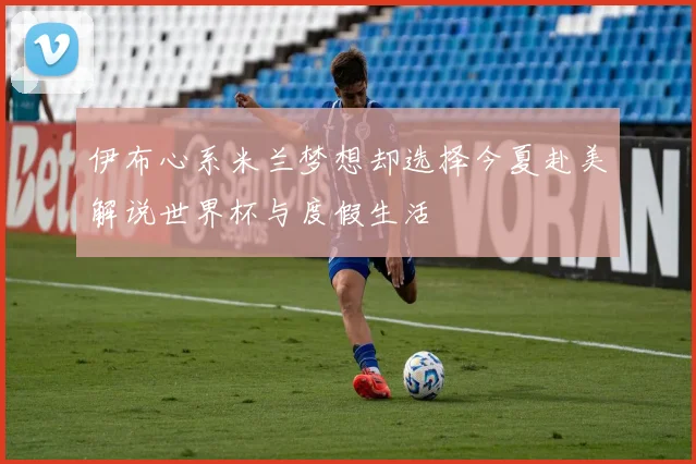 伊布心系米兰梦想却选择今夏赴美解说世界杯与度假生活